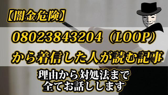 【闇金危険】08023843204（LOOP）から着信した人が読む記事｜理由から対処法まで全てお話しします